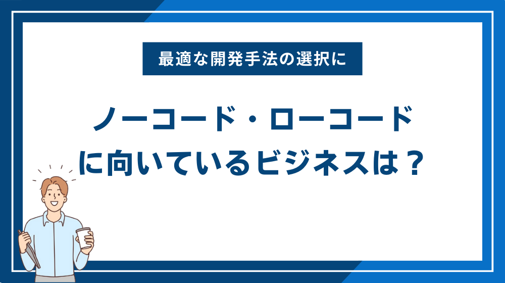 ノーコード・ローコードそれぞれに向いているビジネスは？